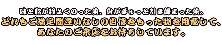 味と脂が程よくのった魚、身がぎゅっと引き締まった魚。どれもご満足間違いなしの自信をもった物を用意して、あなたのご来店をお待ちしています。